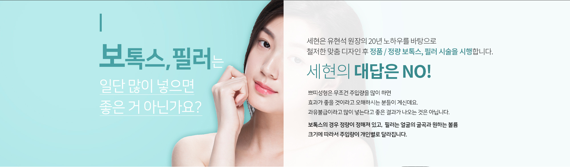 보톡스, 필러는 일단 많이 넣으면 좋은 거 아닌가요?
		세현의 대답은 NO
		쁘띠성형은 무조건 주입량을 많이 하면
		효과가 좋을 것이라고 오해하시는 분들이 계신데요. 
		과유불급이라고 많이 넣는다고 좋은 결과가 나오는 것은 아닙니다.

		보톡스의 경우 정량이 정해져 있고, 
		필러는 얼굴의 굴곡과 원하는 볼륨 크기에 따라서 
		주입량이 개인별로 달라집니다. 

		세현은 유현석 원장의 20년 노하우를 바탕으로
		철저한 맞춤 디자인 후 
		정품 / 정량 보톡스, 필러를 시술을 시행합니다.