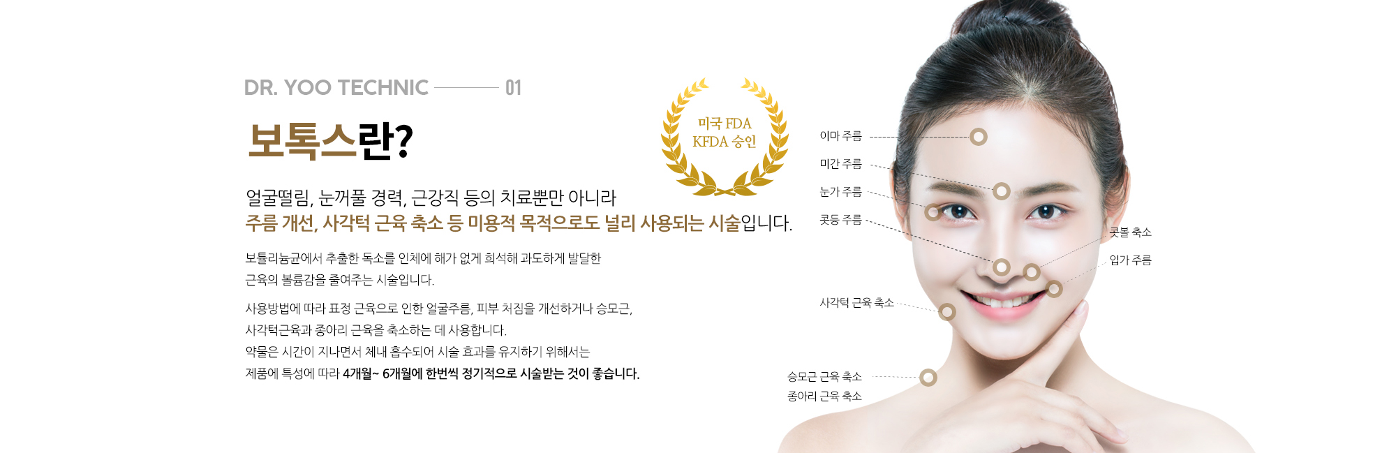 보톡스란? 
		얼굴떨림, 눈꺼풀 경력, 근강직 등의 치료뿐만 아니라 
		주름 개선, 사각턱 근육 축소 등 미용적 목적으로도 널리 사용되는 시술입니다. 

		보튤리늄균에서 추출한 독소를 인체에 해가 없게 희석해 과도하게 발달한 근육의 볼륨감을 줄여주는 시술입니다. 

		사용방법에 따라 표정 근육으로 인한 얼굴주름, 피부 처짐을 개선하거나 승모근, 사각턱근육과 종아리 근육을 축소하는 데 사용합니다.

		약물은 시간이 지나면서 체내 흡수되어 시술 효과를 유지하기 위해서는 제품에 특성에 따라 4개월~ 6개월에 한번씩 정기적으로 시술받는 것이 좋습니다.