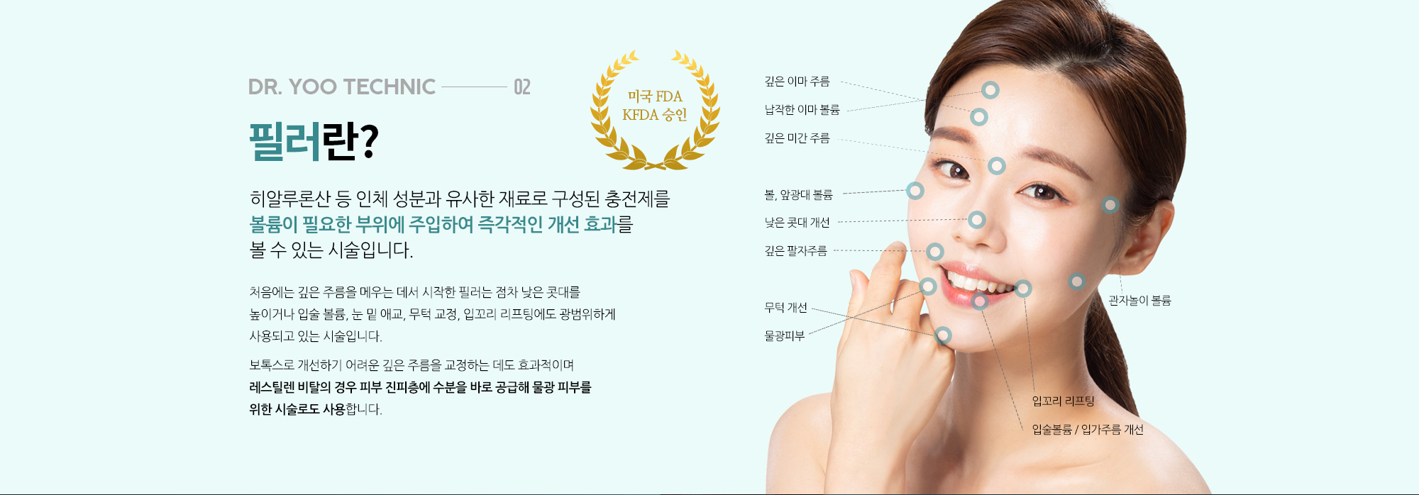 필러란? 
		히알루론산 등 인체 성분과 유사한 재료로 구성된 충전제를 볼륨이 필요한 부위에 주입하여 즉각적인 개선 효과를 볼 수 있는 시술입니다. 

		처음에는 깊은 주름을 메우는 데서 시작한 필러는 점차 낮은 콧대를 높이거나 입술 볼륨, 눈 밑 애교, 무턱 교정, 입꼬리 리프팅에도 광범위하게 사용되고 있는 시술입니다. 

		보톡스로 개선하기 어려운 깊은 주름을 교정하는 데도 효과적이며 레스틸렌 비탈의 경우 피부 진피층에 수분을 바로 공급해 물광 피부를 위한 시술로도 사용합니다.