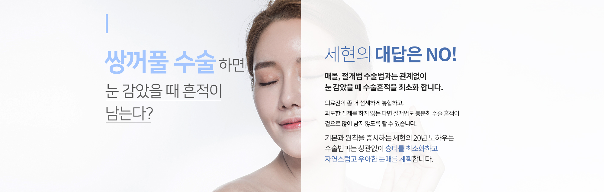 쌍꺼풀 수술하면 눈 감았을 때 흔적이 남는다?
		세현의 대답은 NO
		매몰, 절개법 수술법과는 관계없이 
		눈 감았을 때 수술흔적을 최소화 합니다. 
		의료진이 좀 더 섬세하게 봉합하고,
		과도한 절제를 하지 않는 다면 절개법도 충분히 수술 흔적이 
		겉으로 많이 남지 않도록 할 수 있습니다. 

		기본과 원칙을 중시하는 세현의 20년 노하우는 
		수술법과는 상관없이 흉터를 최소화하고 
		자연스럽고 우아한 눈매를 계획합니다.
