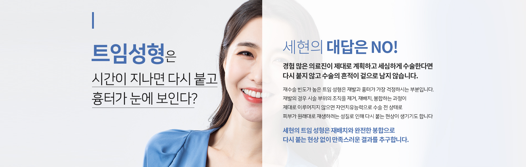 트임성형은 시간이 지나면 다시 붙고 흉터가 눈에 보인다?
		세현의 대답은 NO
		경험 많은 의료진이 제대로 계획하고 세심하게 수술한다면 
		다시 붙지 않고 수술의 흔적이 겉으로 남지 않습니다. 
		재수술 빈도가 높은 트임 성형은 재발과 흉터가 가장 걱정하시는 부분입니다. 
		재발의 경우 시술 부위의 조직을 제거, 재배치, 봉합하는 과정이
		제대로 이루어지지 않으면 자연치유능력으로 수술 전 상태로 
		피부가 원래대로 재생하려는 성질로 인해 다시 붙는 현상이 생기기도 합니다.