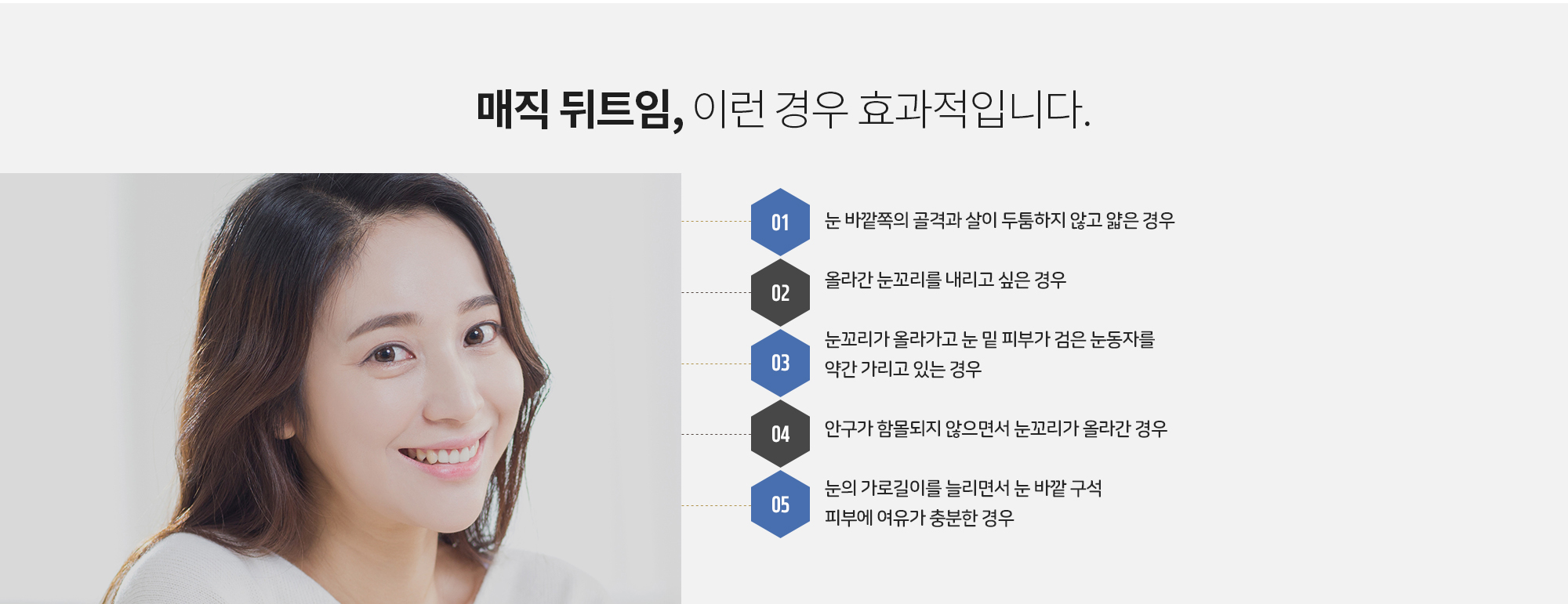 매직 뒤트임, 이런 경우 효과적입니다.
		눈 바깥쪽의 골격과 살이 두툼하지 않고 얇은 경우
		올라간 눈꼬리를 내리고 싶은 경우
		눈꼬리가 올라가고 눈 밑 피부가 검은 눈동자를 약간 가리고 있는 경우
		안구가 함몰되지 않으면서 눈꼬리가 올라간 경우
		눈의 가로길이를 늘리면서 눈 바깥 구석 피부에 여유가 충분한 경우
