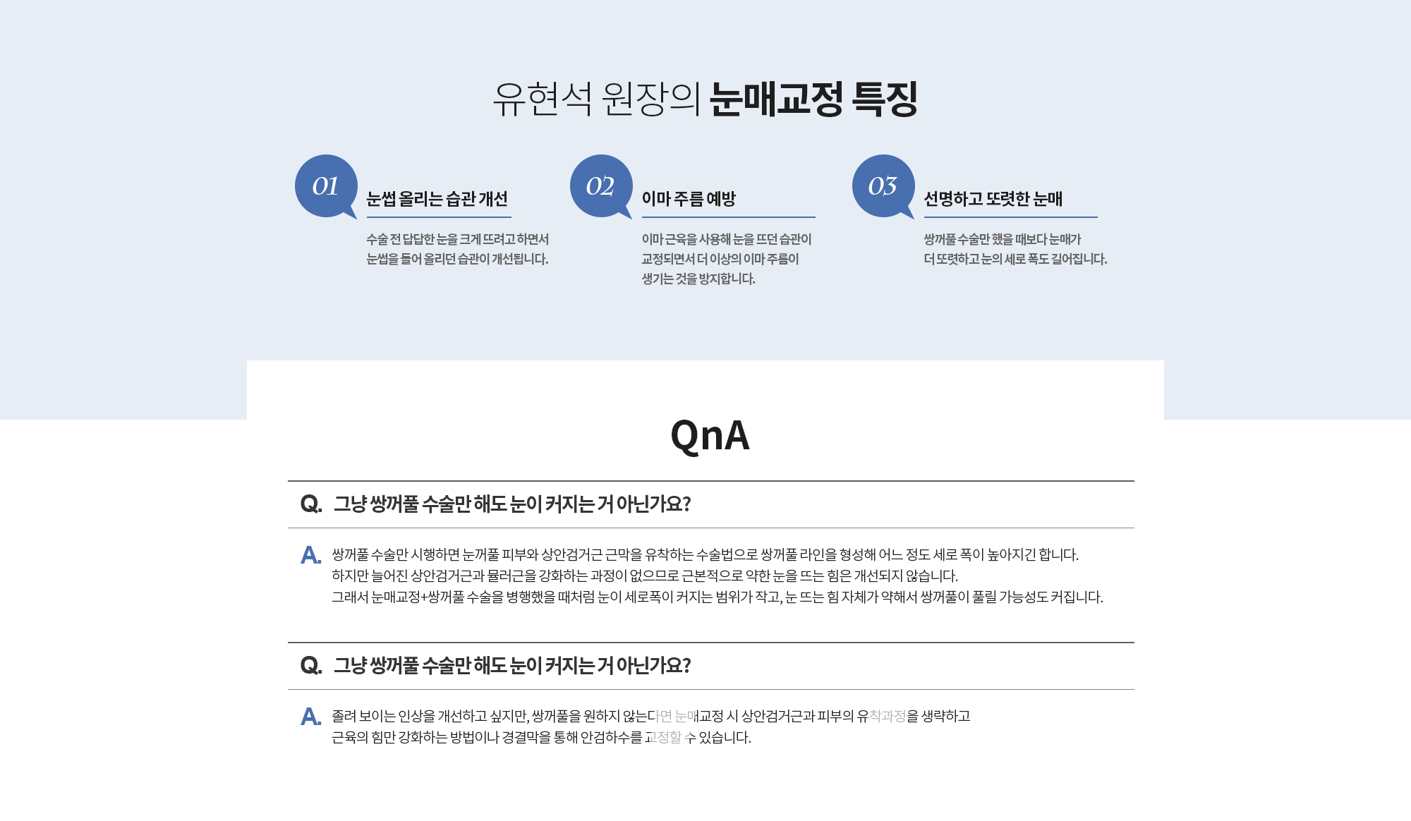 유현석 원장의 눈매교정 특징
		눈썹 올리는 습관 개선
		수술 전 답답한 눈을 크게 뜨려고 하면서 
		눈썹을 들어 올리던 습관이 개선됩니다. 

		이마 주름 예방
		이마 근육을 사용해 눈을 뜨던 습관이 교정되면서 더 이상의 이마 주름이 생기는 것을 방지합니다. 

		선명하고 또렷한 눈매 
		쌍꺼풀 수술만 했을 때보다 눈매가 더 또렷하고 눈의 세로 폭도 길어집니다. 

		Q. 그냥 쌍꺼풀 수술만 해도 눈이 커지는 거 아닌가요? 
		A. 쌍꺼풀 수술만 시행하면 눈꺼풀 피부와 상안검거근 근막을 유착하는 수술법으로 쌍꺼풀 라인을 형성해 어느 정도 세로 폭이 높아지긴 합니다. 하지만 늘어진 상안검거근과 뮬러근을 강화하는 과정이 없으므로 근본적으로 약한 눈을 뜨는 힘은 개선되지 않습니다. 
		 
		그래서 눈매교정+쌍꺼풀 수술을 병행했을 때처럼 눈이 세로폭이 커지는 범위가 작고, 눈 뜨는 힘 자체가 약해서 쌍꺼풀이 풀릴 가능성도 커집니다. 

		Q. 그냥 쌍꺼풀 수술만 해도 눈이 커지는 거 아닌가요? 
		A. 졸려 보이는 인상을 개선하고 싶지만, 쌍꺼풀을 원하지 않는다면 눈매교정 시 상안검거근과 피부의 유착과정을 생략하고 근육의 힘만 강화하는 방법이나 경결막을 통해 안검하수를 교정할 수 있습니다. 
