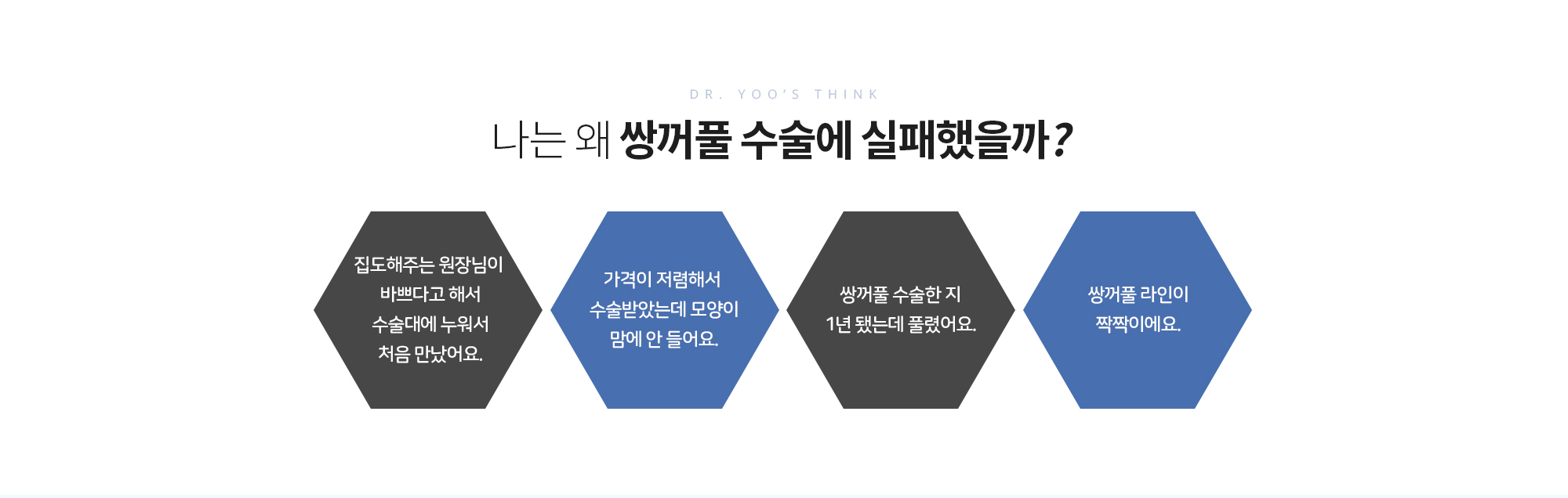 나는 왜 쌍꺼풀 수술에 실패했을까?
		집도해주는 원장님이 바쁘다고 해서 수술대에 누워서 처음 만났어요.
		가격이 저렴해서 수술받았는데 모양이 맘에 안 들어요.
		쌍꺼풀 수술한 지 1년 됐는데 풀렸어요. 
		쌍꺼풀 라인이 짝짝이에요.