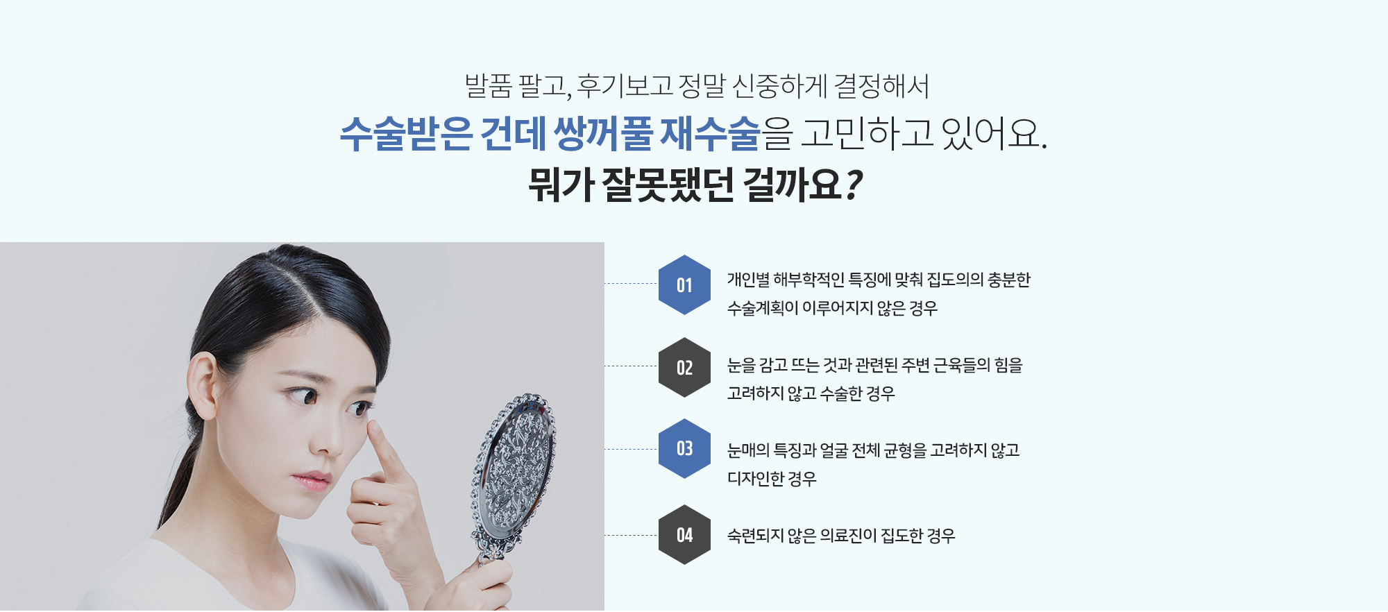 발품 팔고, 후기보고 정말 신중하게 결정해서 수술받은 건데
		쌍꺼풀 재수술을 고민하고 있어요. 뭐가 잘못됐던 걸까요? 
		개인별 해부학적인 특징에 맞춰 집도의의 충분한 수술계획이 이루어지지 않은 경우
		눈을 감고 뜨는 것과 관련된 주변 근육들의 힘을 고려하지 않고 수술한 경우
		눈매의 특징과 얼굴 전체 균형을 고려하지 않고 디자인한 경우 
		숙련되지 않은 의료진이 집도한 경우