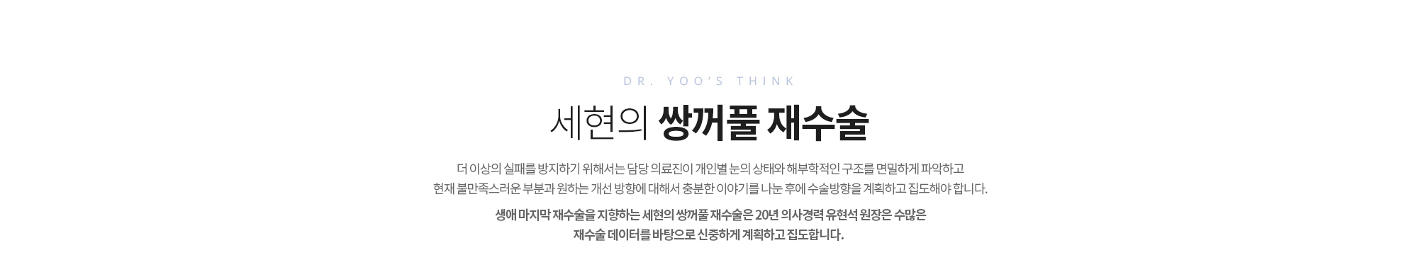 세현의 쌍꺼풀 재수술
		더 이상의 실패를 방지하기 위해서는 담당 의료진이 
		개인별 눈의 상태와 해부학적인 구조를 면밀하게 파악하고 
		현재 불만족스러운 부분과 원하는 개선 방향에 대해서 충분한 
		이야기를 나눈 후에 수술방향을 계획하고 집도해야 합니다. 

		생애 마지막 재수술을 지향하는 세현의 쌍꺼풀 재수술은 
		20년 의사경력 유현석 원장은 수많은 재수술 데이터를 바탕으로
		신중하게 계획하고 집도합니다.