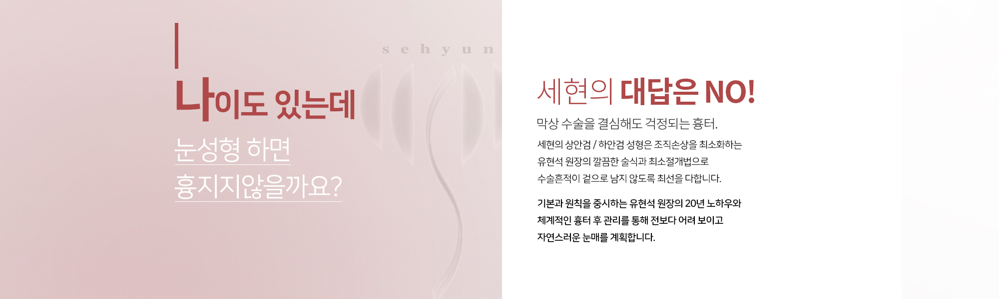 나이도 있는데 눈성형 하면 흉지지않을까요?
		세현의 대답은 NO
		막상 수술을 결심해도 걱정되는 흉터. 

		세현의 상안검 / 하안검 성형은 조직손상을 최소화하는 
		유현석 원장의 깔끔한 술식과 최소절개법으로 
		수술흔적이 겉으로 남지 않도록 최선을 다합니다.

		기본과 원칙을 중시하는 유현석 원장의 20년 노하우와
		 체계적인 흉터 후 관리를 통해 전보다 어려 보이고 
		자연스러운 눈매를 계획합니다.