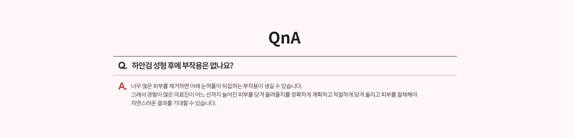 Q. 하안검 성형 후에 부작용은 없나요? 
		A. 너무 많은 피부를 제거하면 아래 눈꺼풀이 뒤집히는 부작용이 생길 수 있습니다. 그래서 경험이 많은 의료진이 어느 선까지 늘어진 피부를 당겨 올려줄지를 정확하게 계획하고 적절하게 당겨 올리고 피부를 절제해야 자연스러운 결과를 기대할 수 있습니다.