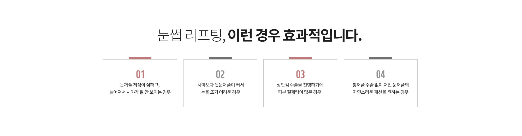 눈썹 리프팅, 이런 경우 효과적입니다.
		눈꺼풀 처짐이 심하고, 늘어져서 시야가 잘 안 보이는 경우
		시야보다 윗눈꺼풀이 커서 눈을 뜨기 어려운 경우
		상안검 수술을 진행하기에 피부 절제량이 많은 경우 
		쌍꺼풀 수술 없이 처진 눈꺼풀의 자연스러운 개선을 원하는 경우
