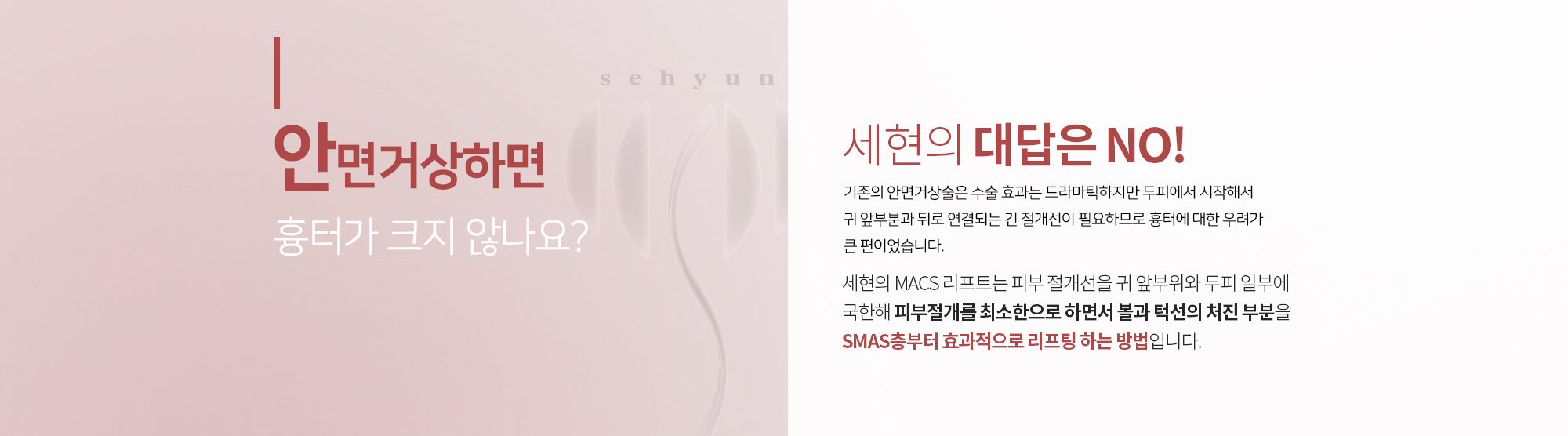 안면거상하면 흉터가 크지 않나요?
		세현의 대답은 NO
		기존의 안면거상술은 수술 효과는 드라마틱하지만
		두피에서 시작해서 귀 앞부분과 뒤로 연결되는 긴 절개선이
		필요하므로 흉터에 대한 우려가 큰 편이었습니다. 

		세현의 MACS 리프트는 피부 절개선을
		귀 앞부위와 두피 일부에 국한해 피부절개를 최소한으로 하면서
		볼과 턱선의 처진 부분을 SMAS층부터 효과적으로 리프팅 하는 방법입니다.