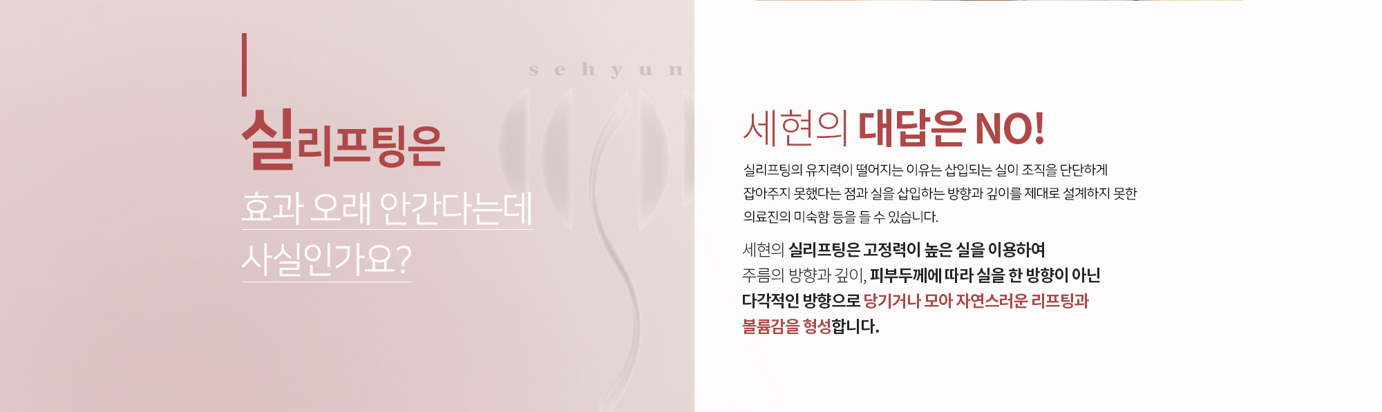 실리프팅은 효과 오래 안 간다는데 사실인가요?
		세현의 대답은 NO
		실리프팅의 유지력이 떨어지는 이유는 
		삽입되는 실이 조직을 단단하게 잡아주지 못했다는 점과 
		실을 삽입하는 방향과 깊이를 제대로 설계하지 못한 의료진의 
		미숙함 등을 들 수 있습니다. 

		세현의 실루엣 리프트는 실 한 개에 약 70개의 돌기가 있어
		고정력이 높은 PUF-V라인실을 사용하며,
		주름의 방향과 깊이, 피부두께에 따라 실을 한 방향이 아닌 
		다각적인 방향으로 당기거나 모아 자연스러운 리프팅과
		볼륨감을 형성합니다. 