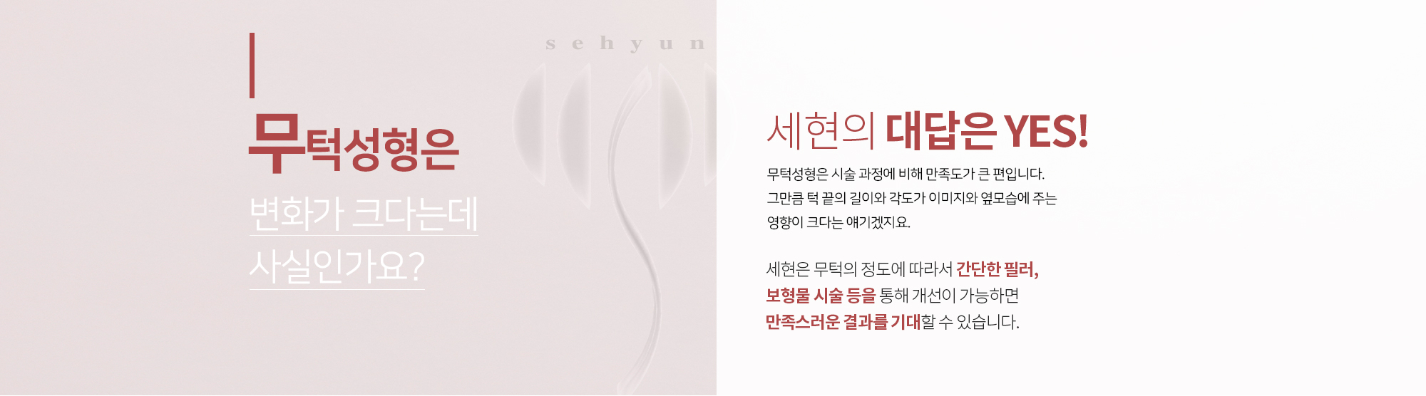 무턱성형은 변화가 크다는데 사실인가요?
		세현의 대답은 YES
		무턱성형은 시술 과정에 비해 만족도가 큰 편입니다. 
		그만큼 턱 끝의 길이와 각도가 이미지와 옆모습에 
		주는 영향이 크다는 얘기겠지요. 

		세현은 무턱의 정도에 따라서 간단한 필러, 보형물 시술 등을 통해
		개선이 가능하면 만족스러운 결과를 기대할 수 있습니다.