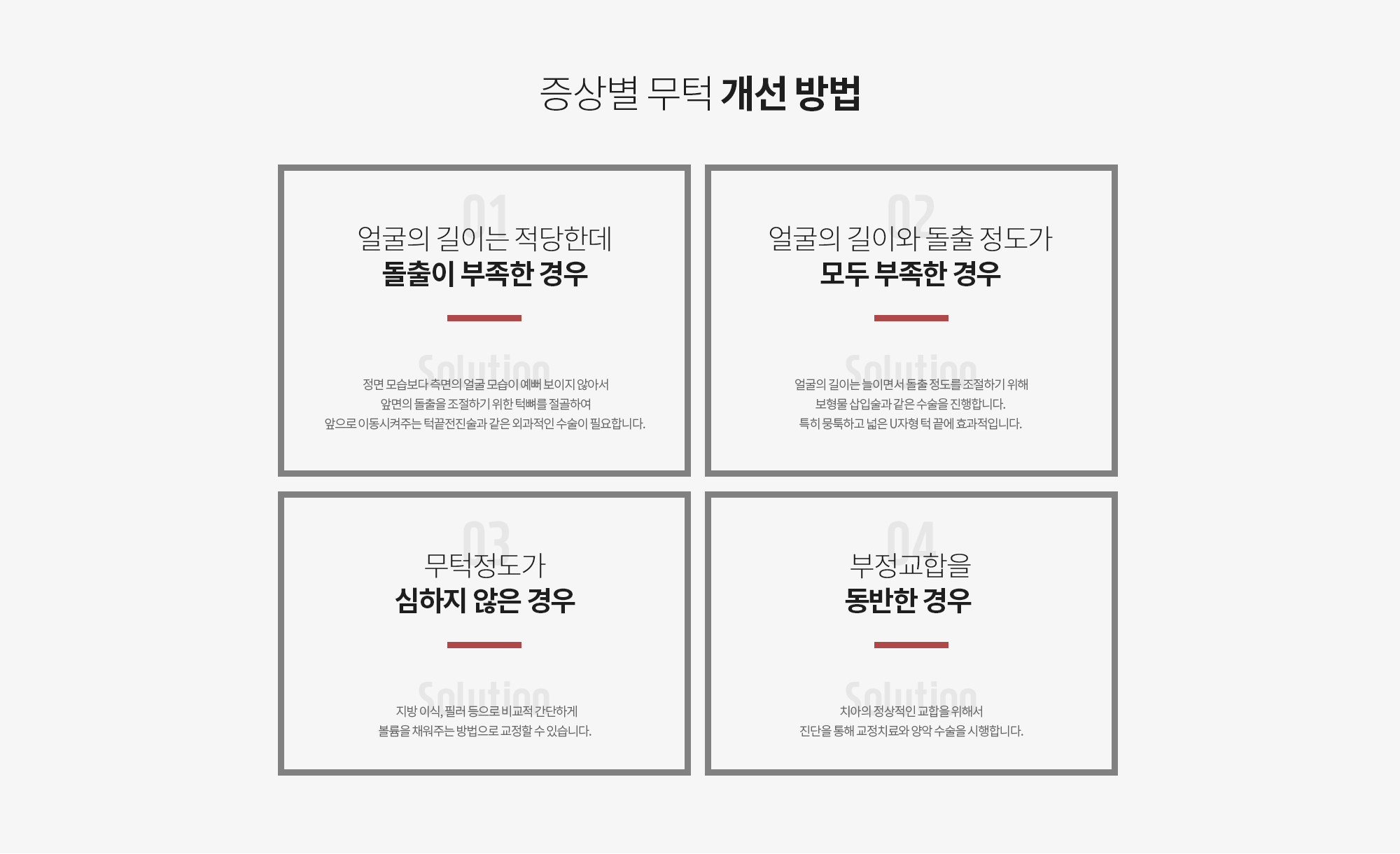 증상별 무턱 개선 방법
		CASE 1. 얼굴의 길이는 적당한데 돌출이 부족한 경우
		Solution 정면 모습보다 측면의 얼굴 모습이 예뻐 보이지 않아서 앞면의 돌출을 조절하기 위한 턱뼈를 절골하여 앞으로 이동시켜주는 턱끝전진술과 같은 외과적인 수술이 필요합니다. 

		CASE 2. 얼굴의 길이와 돌출 정도가 모두 부족한 경우
		Solution 얼굴의 길이는 늘이면서 돌출 정도를 조절하기 위해 보형물 삽입술과 같은 수술을 진행합니다. 특히 뭉툭하고 넓은 U자형 턱 끝에 효과적입니다. 

		CASE 3. 무턱정도가 심하지 않은 경우
		Solution 지방 이식, 필러 등으로 비교적 간단하게 볼륨을 채워주는 방법으로 교정할 수 있습니다. 

		CASE 4. 부정교합을 동반한 경우 
		Solution 치아의 정상적인 교합을 위해서 진단을 통해 교정치료와 양악 수술을 시행합니다.