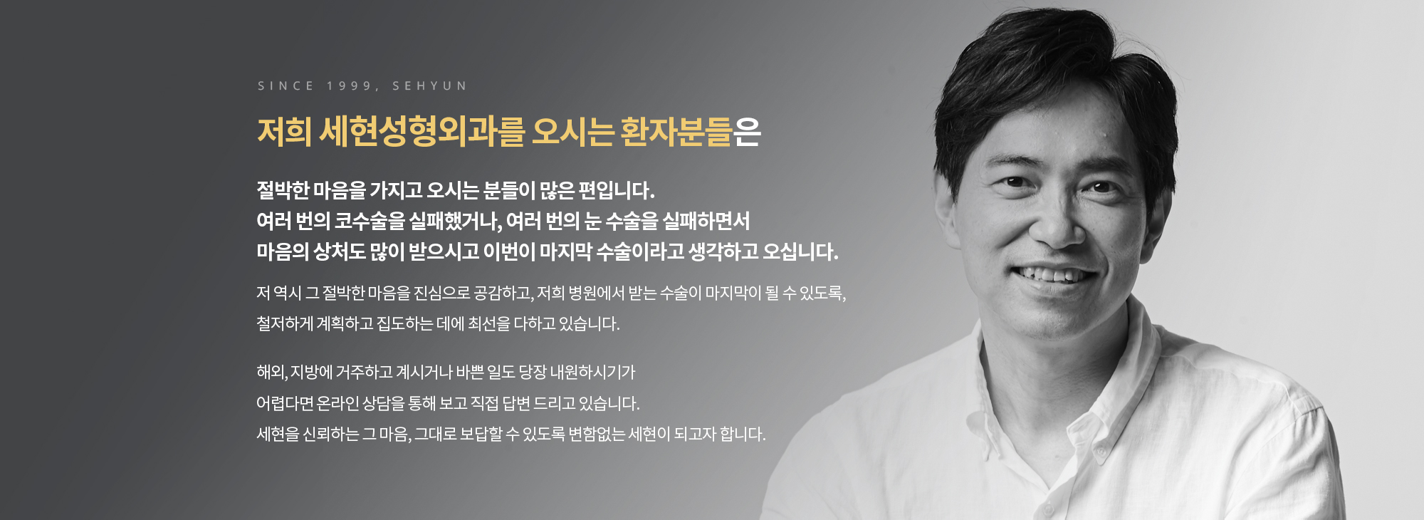 저희 세현성형외과를 오시는 환자분들은 절박한 마음을 가지고 오시는 분들이 많은 편입니다. 여러 번의 코수술을 실패했거나, 여러 번의 눈 수술을 실패하면서 
		마음의 상처도 많이 받으시고 이번이 마지막 수술이라고 생각하고 오십니다. 

		저 역시 그 절박한 마음을 진심으로 공감하고, 저희 병원에서 받는 수술이 마지막이 될 수 있도록, 철저하게 계획하고 집도하는 데에 최선을 다하고 있습니다. 

		해외, 지방에 거주하고 계시거나 바쁜 일도 당장 내원하시기가 어렵다면 온라인 상담에 글을 남겨주시면 보고 직접 답변 드리고 있습니다. 세현을 신뢰하는 그 마음, 그대로 보답할 수 있도록 변함없는 세현이 되고자 합니다.