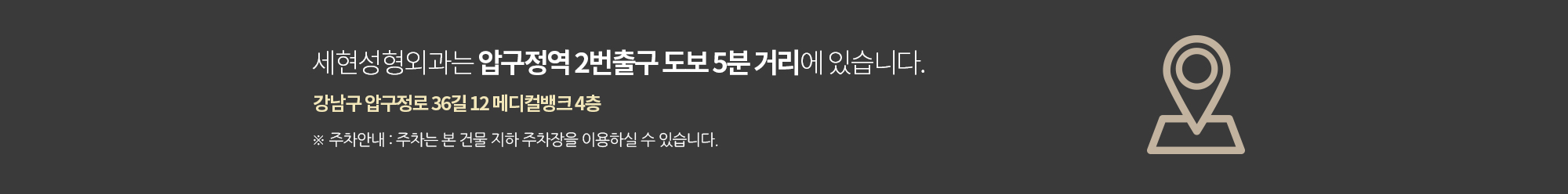 세현성형외과는 압구정역 2번출구 도보 5분 거리에 있습니다
		강남구 압구정로 36길 12 메디컬뱅크 4층
		주차는 본 건물 지하 주차장을 이용하실 수 있습니다.