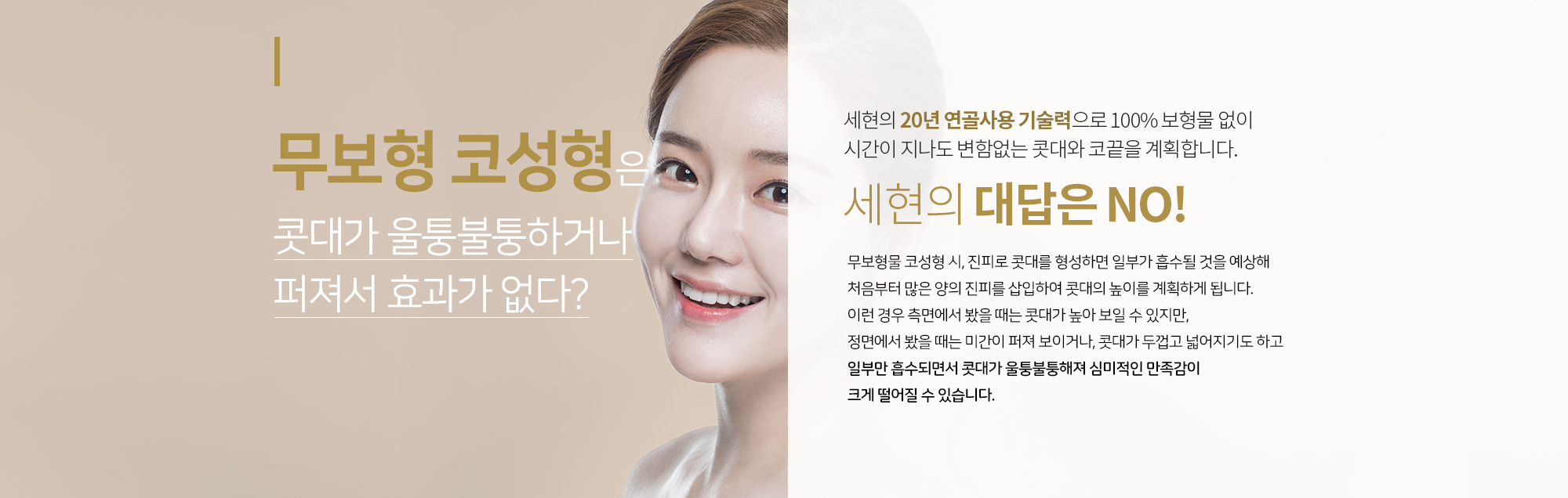 무보형물(자가조직) 코성형은 시간이 지나면 콧대가 울퉁불퉁하거나 퍼져서 효과가 없다?  
		세현의 대답은 NO
		세현의 20년 연골사용 기술력으로 
		100% 보형물 없이 시간이 지나도 
		변함없는 콧대와 코끝을 계획합니다.
		무보형물 코성형 시, 진피로 콧대를 형성하면 일부가 흡수될 것을 예상해
		처음부터 많은 양의 진피를 삽입하여 콧대의 높이를 계획하게 됩니다. 
		이런 경우 측면에서 봤을 때는 콧대가 높아 보일 수 있지만, 
		정면에서 봤을 때는 미간이 퍼져 보이거나, 콧대가 두껍고 넓어지기도 하고
		일부만 흡수되면서 콧대가 울퉁불퉁해져 심미적인 만족감이 크게 떨어질 수 있습니다.