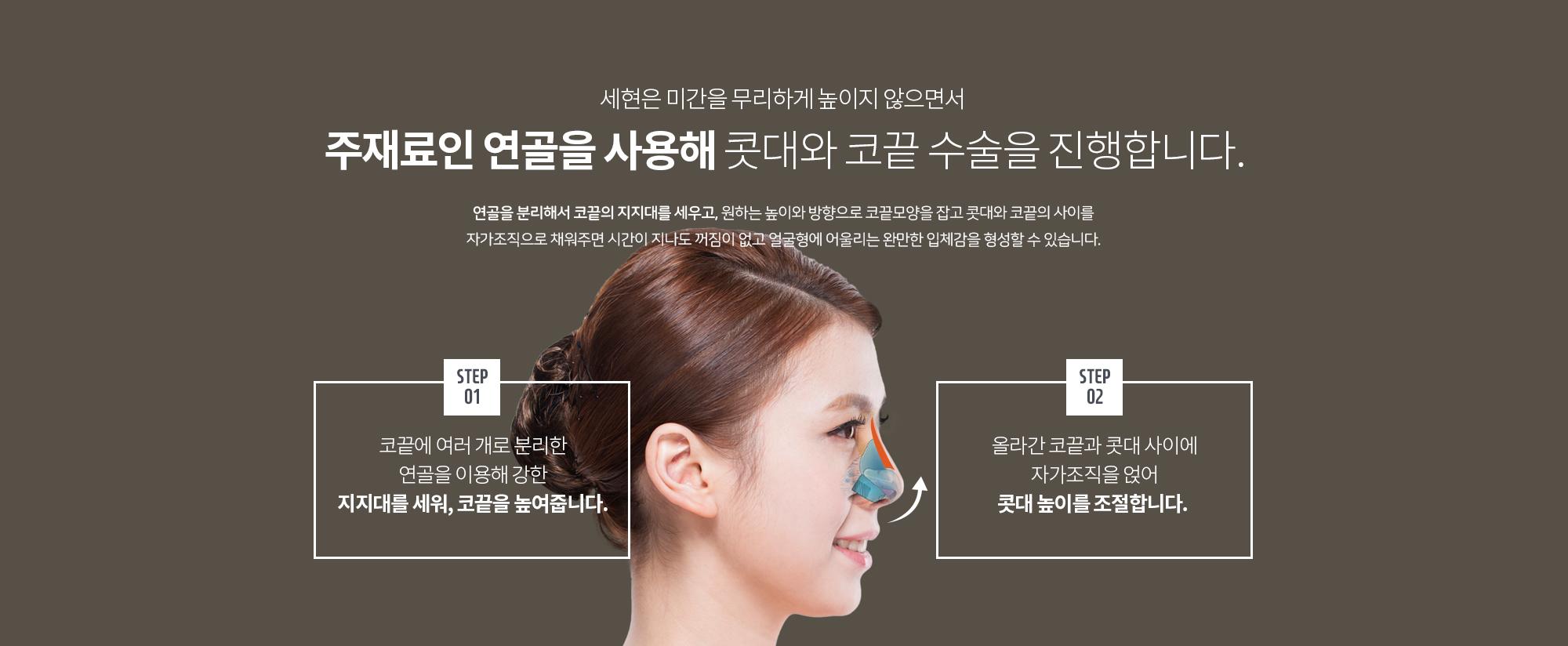 세현은 미간을 무리하게 높이지 않으면서 
		주재료인 연골을 사용해 콧대와 코끝 수술을 진행합니다. 
		연골을 분리해서 코끝의 지지대를 세우고, 원하는 높이와 방향으로 코끝모양을 잡고 콧대와 코끝의 사이를 자가조직으로 채워주면 시간이 지나도 꺼짐이 없고 얼굴형에 어울리는 완만한 입체감을 형성할 수 있습니다.