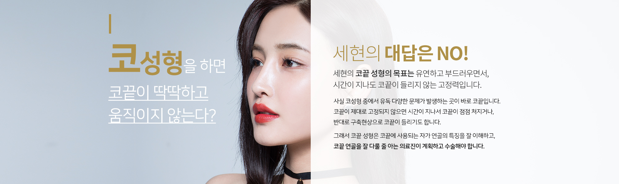 코성형을 하면 코끝이 딱딱하고 움직이지 않는다?
		세현의 대답은 NO
		세현 코끝 성형의 목표는 
		유연하고 부드러우면서, 시간이 지나도
		코끝이 들리지 않는 고정력입니다. 
		사실 코성형 중에서 유독 다양한 문제가 발생하는 곳이 바로 코끝입니다.
		그래서 코끝 성형은 코끝에 사용되는 자가 연골의 특징을 잘 이해하고, 
		코끝 연골을 잘 다룰 줄 아는 의료진이 계획하고 수술해야 합니다. 

		일반적으로 ‘비순각’이라고 해서 코끝과 인중, 윗입술의 각도를 중요시하는데 
		이런 밸런스도 중요하지만, 이를 오랜 시간이 지나도 유지하는 일은 쉽지 않습니다. 
		코끝이 제대로 고정되지 않으면 시간이 지나서 코끝이 점점 처지거나, 
		반대로 구축현상으로 코끝이 들리기도 합니다. 

		세현은 유현석 원장의 ‘연골재배치+비첨지지법’을 바탕으로 한 최소 연골사용기술력으로 
		시간이 지나도 변함없이 부드럽고 유연한 코끝을 기대할 수 있습니다.