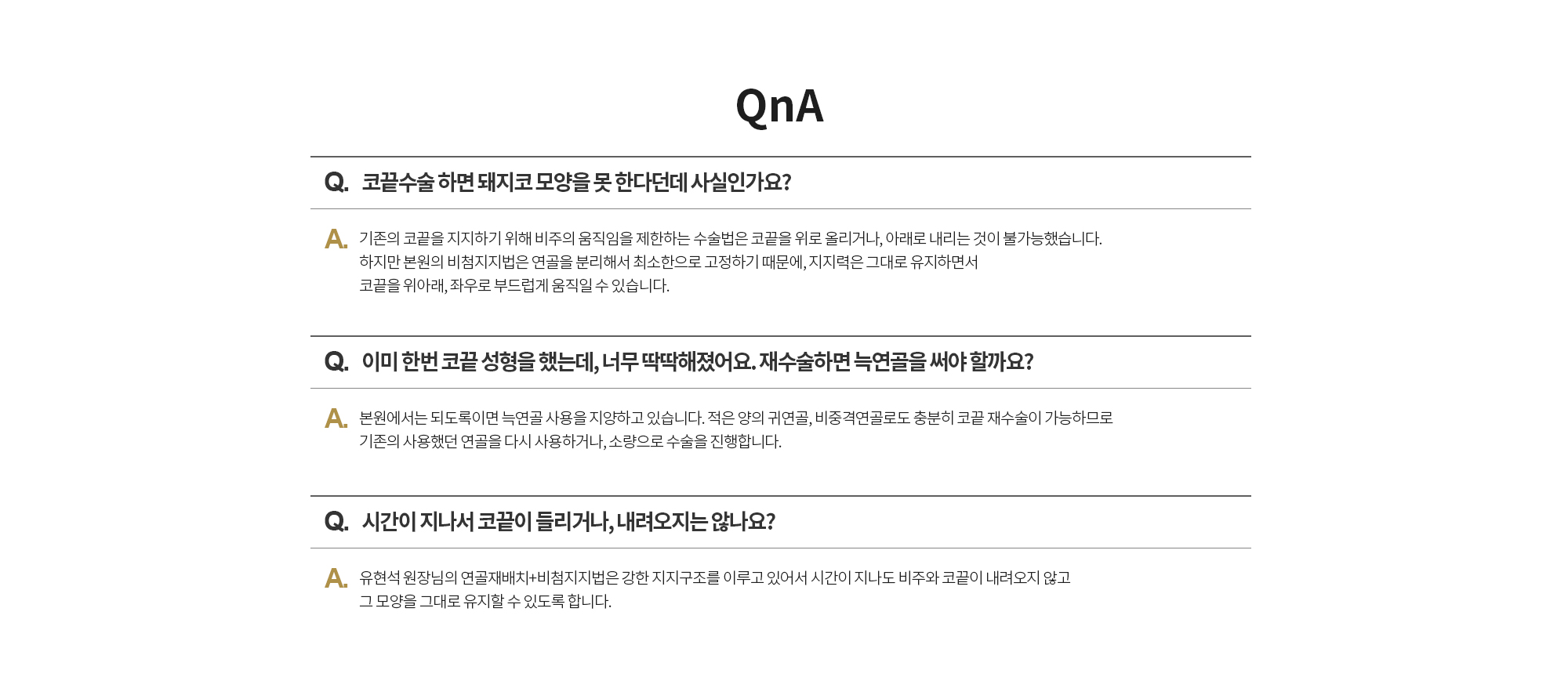 Q. 코끝수술 하면 돼지코 모양을 못 한다던데 사실인가요? 
		A. 기존의 코끝을 지지하기 위해 비주의 움직임을 제한하는 수술법은 코끝을 위로 올리거나, 아래로 내리는 것이 불가능했습니다. 하지만 본원의 비첨지지법은 연골을 분리해서 최소한으로 고정하기 때문에, 지지력은 그대로 유지하면서 코끝을 위아래, 좌우로 부드럽게 움직일 수 있습니다. 

		Q. 이미 한번 코끝 성형을 했는데, 너무 딱딱해졌어요. 재수술하면 늑연골을 써야 할까요?
		A. 본원에서는 되도록이면 늑연골 사용을 지양하고 있습니다. 적은 양의 귀연골, 비중격연골로도 충분히 코끝 재수술이 가능하므로 기존의 사용했던 연골을 다시 사용하거나, 소량으로 수술을 진행합니다.  

		Q. 시간이 지나서 코끝이 들리거나, 내려오지는 않나요? 
		A. 유현석 원장님의 연골재배치+비첨지지법은 강한 지지구조를 이루고 있어서 시간이 지나도 비주와 코끝이 내려오지 않고 그 모양을 그대로 유지할 수 있도록 합니다.
