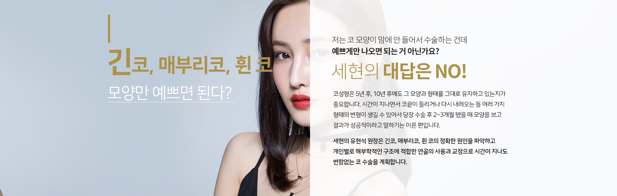 까다로운 긴코, 매부리코, 휜 코 모양만 예쁘면 된다?
		저는 코 모양이 맘에 안 들어서 수술하는 건데 예쁘게만 나오면 되는 거 아닌가요?  
		세현의 대답은 NO
		코성형은 5년 후, 10년 후에도 그 모양과 형태를 
		그대로 유지하고 있는지가 중요합니다. 시간이 지나면서 
		코끝이 들리거나 다시 내려오는 등 여러 가지 형태의 변형이 생길 수 있어서
		당장 수술 후 2~3개월 됐을 때 모양을 보고 결과가 성공적이라고 말하기는 이른 편입니다.  
		 
		세현은 유현석 원장은 긴코, 매부리코, 휜 코의 
		정확한 원인을 파악하고 개인별로 해부학적인 구조에 
		적합한 연골의 사용과 교정으로 시간이 지나도 변함없는 
		코 수술을 계획합니다.