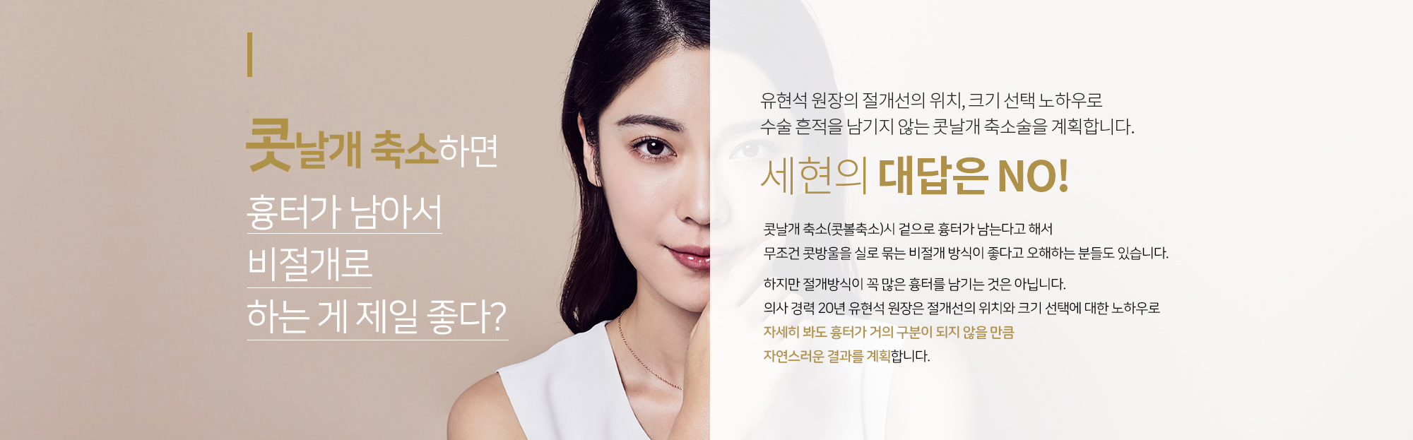 유현석 원장의 
		절개선의 위치, 크기 선택 노하우로
		수술 흔적을 남기지 않는 
		콧날개 축소술을 계획합니다. 
		콧날개 축소하면 흉터가 남아서
		비절개로 하는 게 제일 좋다?  
		세현의 대답은 NO
		콧날개 축소(콧볼축소)시 겉으로 흉터가 남는다고 해서
		무조건 콧방울을 실로 묶는 비절개 방식이 좋다고 오해하는 분들도 있습니다. 

		하지만 절개방식이 꼭 많은 흉터를 남기는 것은 아닙니다. 
		의사 경력 20년 유현석 원장은 절개선의 위치와 크기 선택에 대한 노하우로
		 자세히 봐도 흉터가 거의 구분이 되지 않을 만큼
		자연스러운 결과를 계획합니다.
