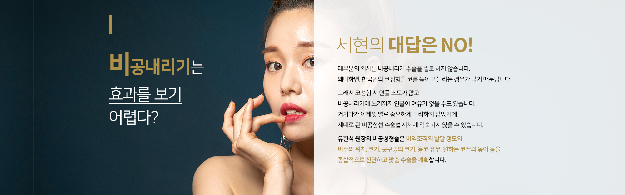 비공내리기는 효과를 보기 어렵다?
		세현의 대답은 NO
		대부분의 의사는 비공내리기 수술을 별로 하지 않습니다. 
		왜냐하면, 한국인의 코성형을 코를 높이고 늘리는 경우가 많기 때문입니다. 

		그래서 코성형 시 연골 소모가 많고 
		비공내리기에 쓰기까지 연골이 여유가 없을 수도 있습니다. 
		거기다가 이제껏 별로 중요하게 고려하지 않았기에 
		제대로 된 비공성형 수술법 자체에 익숙하지 않을 수 있습니다. 

		 유현석 원장의 비공성형술은 비익조직의 발달 정도와
		비주의 위치, 크기, 콧구멍의 크기, 용코 유무, 원하는 코끝의 높이 등을
		종합적으로 진단하고 맞춤 수술을 계획합니다.