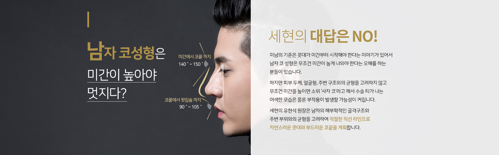 남자 코성형은 미간이 높아야 멋지다?
		세현의 대답은 NO
		미남의 기준은 콧대가 미간부터 시작해야 한다는 이야기가 있어서
		남자 코 성형은 무조건 미간이 높게 나와야 한다는 오해를 하는 분들이 있습니다. 

		하지만 피부 두께, 얼굴형, 주변 구조와의 균형을 고려하지 않고 
		무조건 미간을 높이면 소위 ‘사자 코'라고 해서 수술 티가 나는
		어색한 모습은 물론 부작용이 발생할 가능성이 커집니다. 
		 
		세현의 유현석 원장은 남자의 해부학적인 골격구조와 
		주변 부위와의 균형을 고려하여 적절한 직선 라인으로 
		자연스러운 콧대와 부드러운 코끝을 계획합니다.