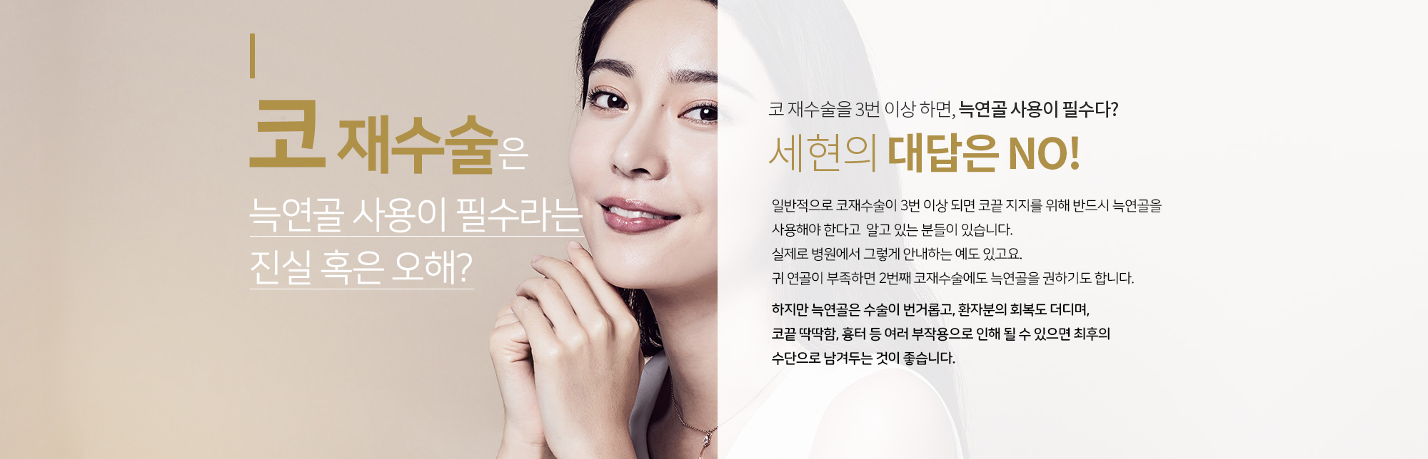 코 재수술은 늑연골 사용은 필수라는 진실 혹은 오해?
		코 재수술을 3번 이상 하면, 늑연골 사용이 필수다?  
		세현의 대답은 NO

		일반적으로 코재수술이 3번 이상 되면 코끝 지지를 위해 반드시 늑연골을 사용해야 한다고 
		알고 있는 분들이 있습니다. 실제로 병원에서 그렇게 안내하는 예도 있고요. 
		귀 연골이 부족하면 2번째 코재수술에도 늑연골을 권하기도 합니다. 

		하지만 늑연골은 수술이 번거롭고, 환자분의 회복도 더디며, 코끝 딱딱함, 흉터 등 
		여러 부작용으로 인해 될 수 있으면 최후의 수단으로 남겨두는 것이 좋습니다. 