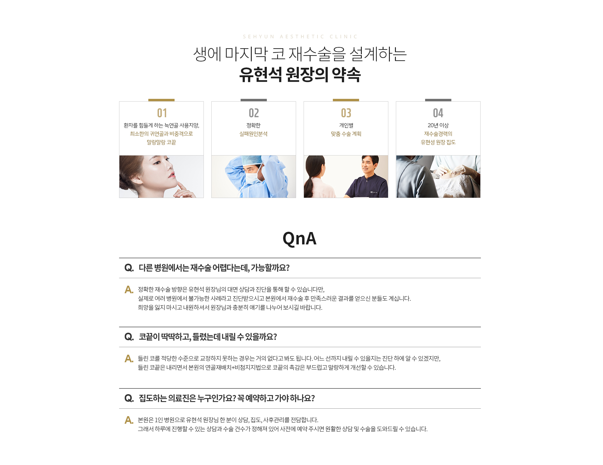 Q. 다른 병원에서는 재수술 어렵다는데, 가능할까요? 
		A. 정확한 재수술 방향은 유현석 원장님의 대면 상담과 진단을 통해 할 수 있습니다만, 실제로 여러 병원에서 불가능한 사례라고 진단받으시고 본원에서 재수술 후 만족스러운 결과를 얻으신 분들도 계십니다. 희망을 잃지 마시고 내원하셔서 원장님과 충분히 얘기를 나누어 보시길 바랍니다.

		Q. 코끝이 딱딱하고, 들렸는데 내릴 수 있을까요? 
		A. 들린 코를 적당한 수준으로 교정하지 못하는 경우는 거의 없다고 봐도 됩니다. 어느 선까지 내릴 수 있을지는 진단 하에 알 수 있겠지만, 들린 코끝은 내리면서 본원의 연골재배치+비첨지지법으로 코끝의 촉감은 부드럽고 말랑하게 개선할 수 있습니다. 

		Q. 집도하는 의료진은 누구인가요? 꼭 예약하고 가야 하나요?  
		A. 본원은 1인 병원으로 유현석 원장님 한 분이 상담, 집도, 사후관리를 전담합니다. 그래서 하루에 진행할 수 있는 상담과 수술 건수가 정해져 있어 사전에 예약 주시면 원활한 상담 및 수술을 도와드릴 수 있습니다.