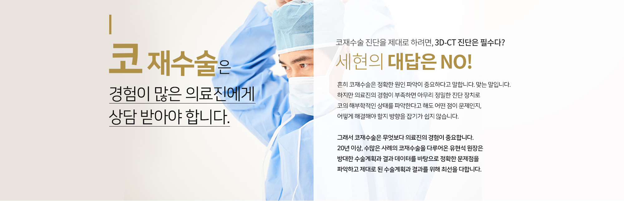코재수술은 경험이 많은
		의료진에게 상담 받아야 합니다. 
		코재수술 진단을 제대로 하려면, 3D-CT 진단은 필수다?  
		세현의 대답은 NO

		흔히 코재수술은 정확한 원인 파악이 중요하다고 말합니다. 맞는 말입니다. 
		하지만 의료진의 경험이 부족하면 아무리 정밀한 진단 방지로 코의 해부학적인 상태를
		파악한다고 해도 어떤 점이 문제인지, 어떻게 해결해야 할지 방향을 잡기가 쉽지 않습니다. 

		그래서 코재수술은 무엇보다 의료진의 경험이 중요합니다. 
		20년 이상, 수많은 사례의 코재수술을 다루어온 유현석 원장은
		방대한 수술계획과 결과 데이터를 바탕으로 정확한 문제점을 파악하고
		제대로 된 수술계획과 결과를 위해 최선을 다합니다. 
